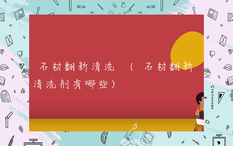 石材翻新清洗 (石材翻新清洗剂有哪些)